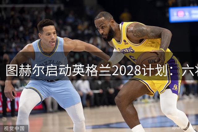 图赫尔启动英格兰2028计划：六将回归+战术革命剑指本土欧洲杯